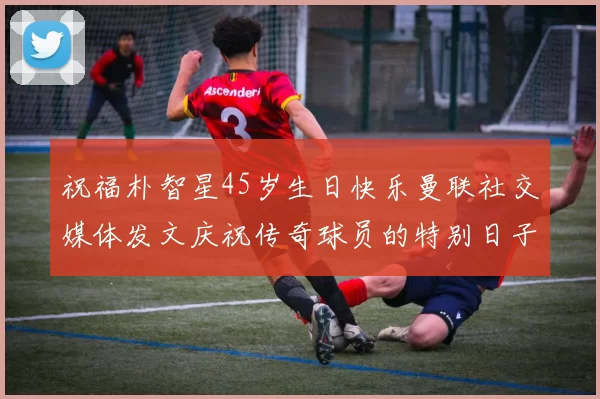 祝福朴智星45岁生日快乐曼联社交媒体发文庆祝传奇球员的特别日子