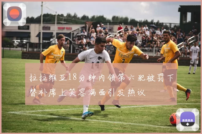拉拉维亚18分钟内领第六犯被罚下替补席上笑容满面引发热议