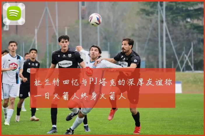 杜兰特回忆与PJ塔克的深厚友谊称一日火箭人终身火箭人