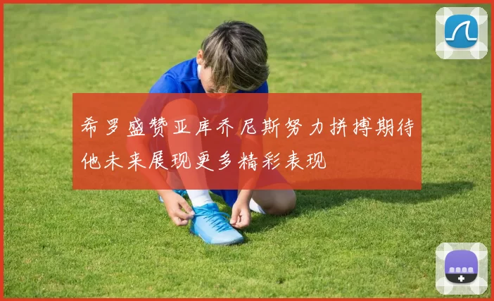 希罗盛赞亚库乔尼斯努力拼搏期待他未来展现更多精彩表现