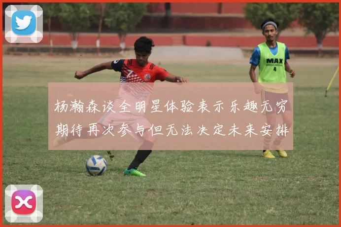 杨瀚森谈全明星体验表示乐趣无穷期待再次参与但无法决定未来安排