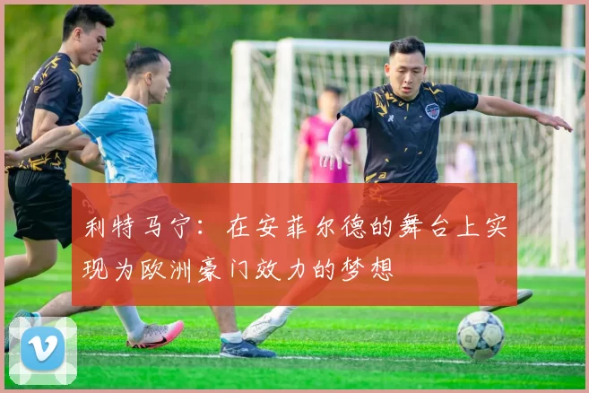 利特马宁：在安菲尔德的舞台上实现为欧洲豪门效力的梦想