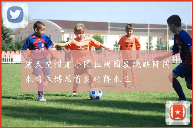意天空报道小图拉姆因发烧缺阵国米将派博尼首发对阵米兰