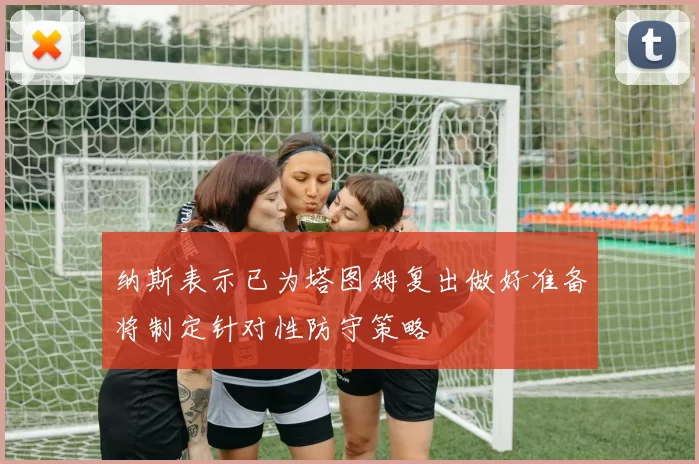纳斯表示已为塔图姆复出做好准备将制定针对性防守策略