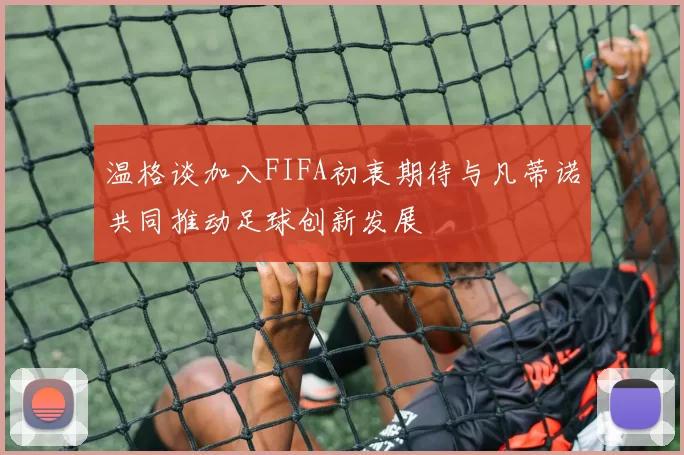 温格谈加入FIFA初衷期待与凡蒂诺共同推动足球创新发展