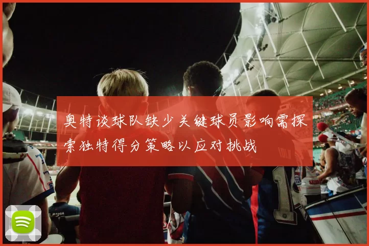奥特谈球队缺少关键球员影响需探索独特得分策略以应对挑战