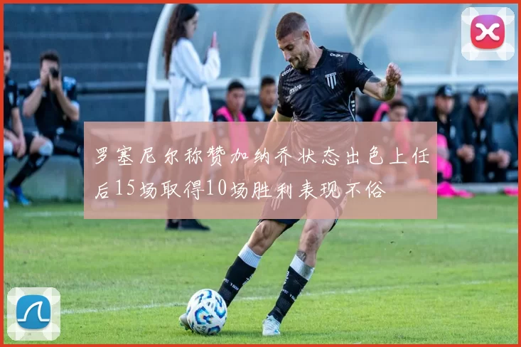 罗塞尼尔称赞加纳乔状态出色上任后15场取得10场胜利表现不俗