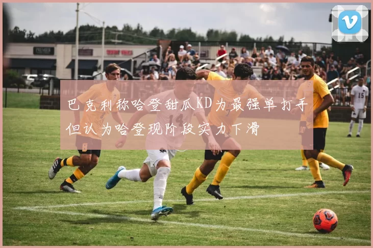巴克利称哈登甜瓜KD为最强单打手但认为哈登现阶段实力下滑