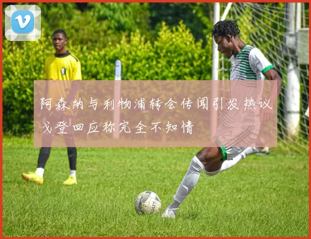 阿森纳与利物浦转会传闻引发热议戈登回应称完全不知情
