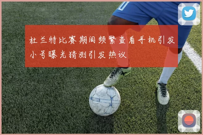 杜兰特比赛期间频繁查看手机引发小号曝光猜测引发热议