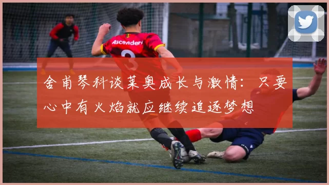 舍甫琴科谈莱奥成长与激情：只要心中有火焰就应继续追逐梦想