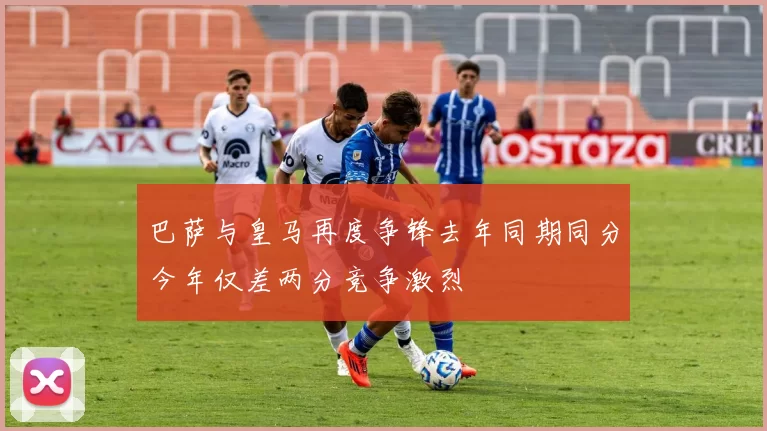 巴萨与皇马再度争锋去年同期同分今年仅差两分竞争激烈