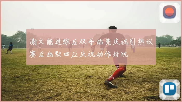 谢文能进球后双手插兜庆祝引热议赛后幽默回应庆祝动作好玩