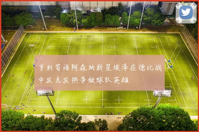 亨利寄语阿森纳新星埃泽在德比战中发光发热争做球队英雄