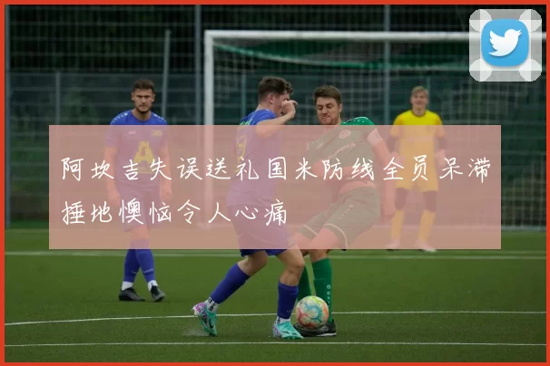 阿坎吉失误送礼国米防线全员呆滞捶地懊恼令人心痛