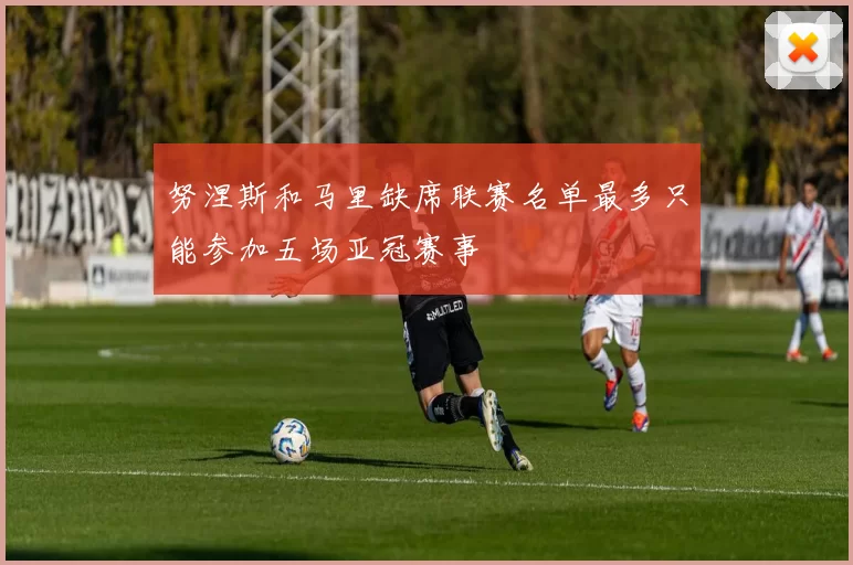 努涅斯和马里缺席联赛名单最多只能参加五场亚冠赛事